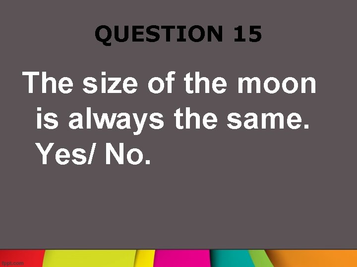 QUESTION 15 The size of the moon is always the same. Yes/ No. 
