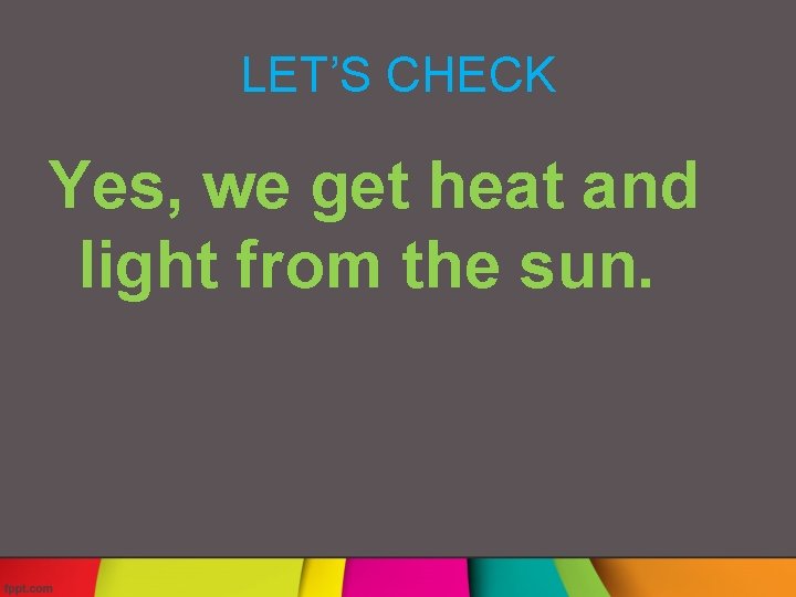 LET’S CHECK Yes, we get heat and light from the sun. 