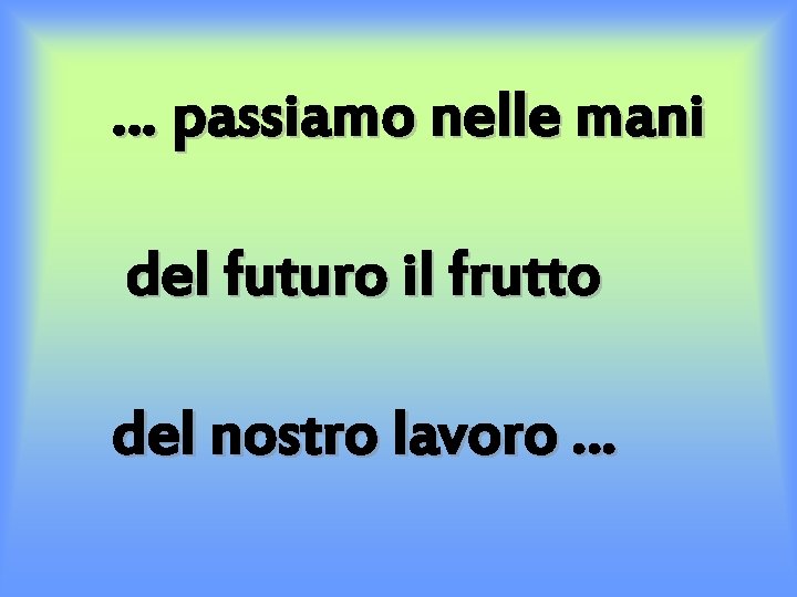 … passiamo nelle mani del futuro il frutto del nostro lavoro … 