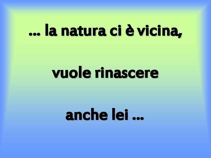 … la natura ci è vicina, vuole rinascere anche lei … 