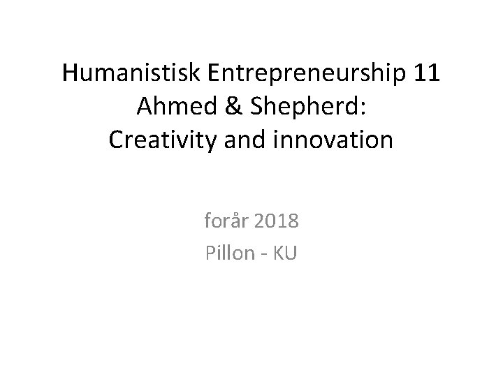 Humanistisk Entrepreneurship 11 Ahmed & Shepherd: Creativity and innovation forår 2018 Pillon - KU