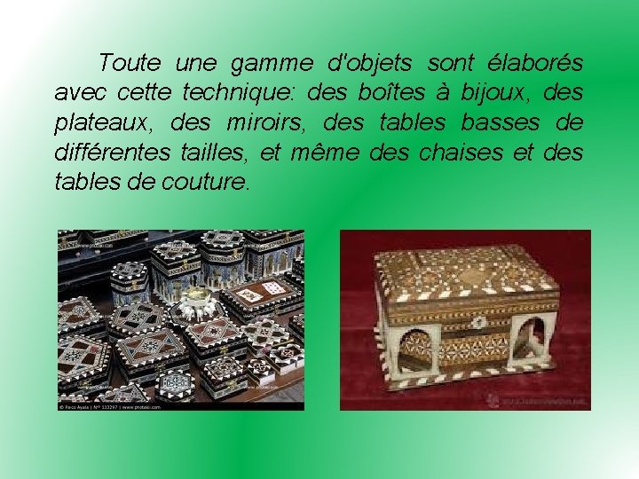 Toute une gamme d'objets sont élaborés avec cette technique: des boîtes à bijoux, des