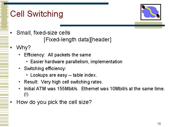 Cell Switching • Small, fixed-size cells [Fixed-length data][header] • Why? • Efficiency: All packets