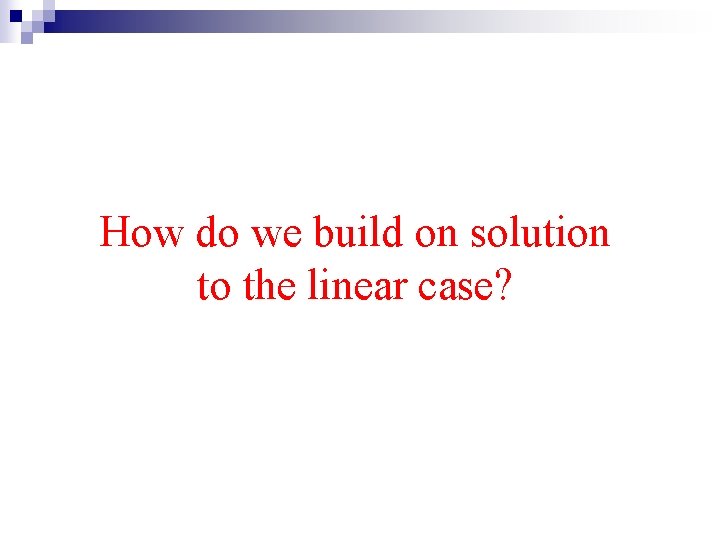 How do we build on solution to the linear case? 