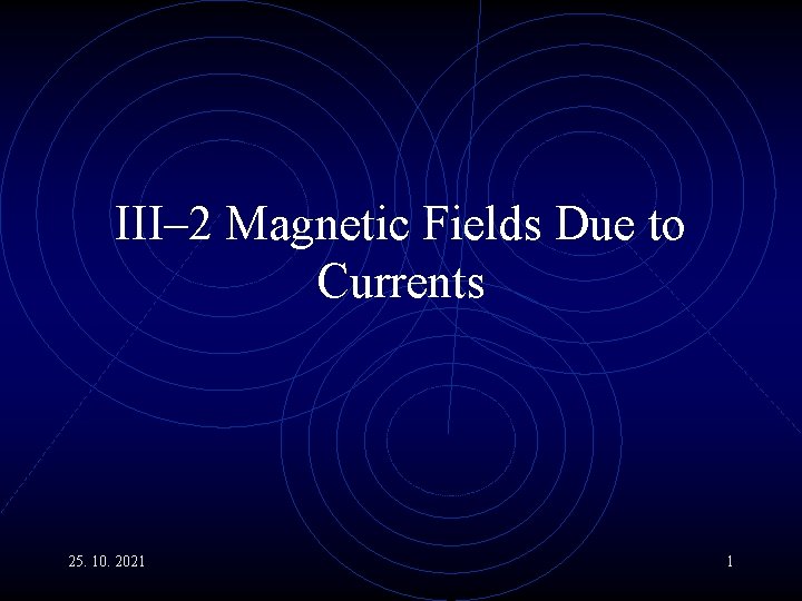 III– 2 Magnetic Fields Due to Currents 25. 10. 2021 1 