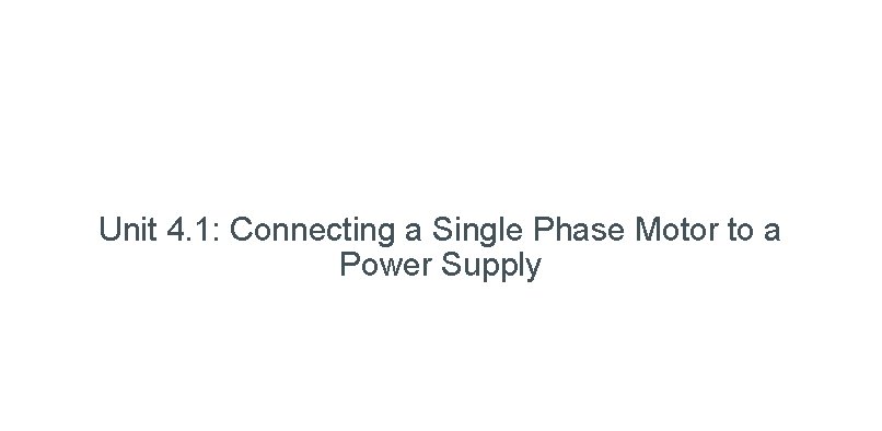 Unit 4. 1: Connecting a Single Phase Motor to a Power Supply 