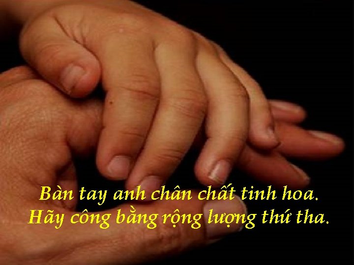 Bàn tay anh chân chất tinh hoa. Hãy công bằng rộng lượng thứ tha.