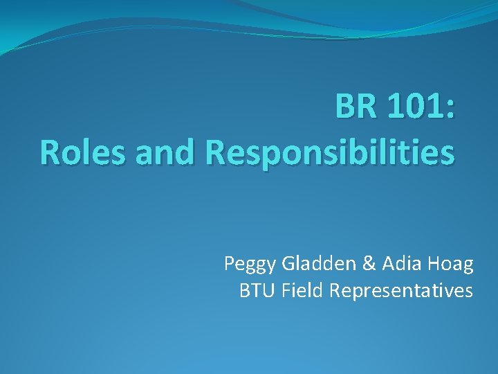 BR 101: Roles and Responsibilities Peggy Gladden & Adia Hoag BTU Field Representatives 