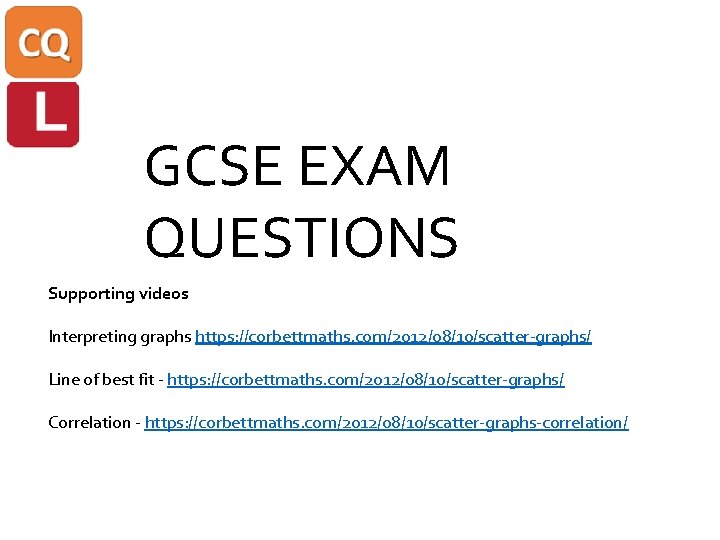 GCSE EXAM QUESTIONS Supporting videos Interpreting graphs https: //corbettmaths. com/2012/08/10/scatter-graphs/ Line of best fit