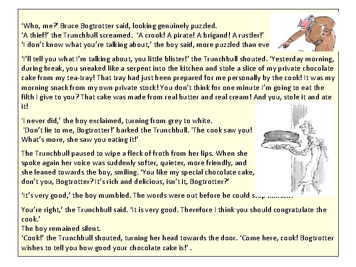 ‘Who, me? ’ Bruce Bogtrotter said, looking genuinely puzzled. ‘A thief!’ the Trunchbull screamed. ‘Who, me? ’ Bruce Bogtrotter said, looking genuinely puzzled. ‘A thief!’ the Trunchbull screamed.