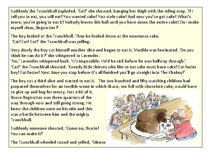Suddenly the Trunchbull exploded. ‘Eat!’ she shouted, banging her thigh with the riding-crop. ‘If Suddenly the Trunchbull exploded. ‘Eat!’ she shouted, banging her thigh with the riding-crop. ‘If