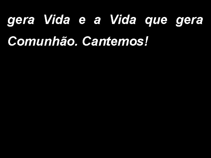 gera Vida e a Vida que gera Comunhão. Cantemos! 