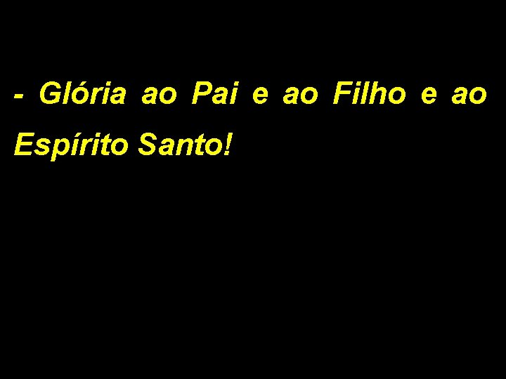 - Glória ao Pai e ao Filho e ao Espírito Santo! 