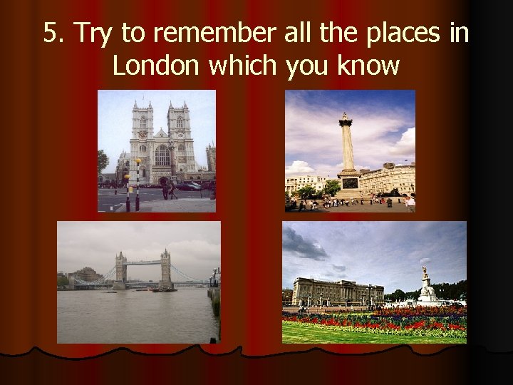 5. Try to remember all the places in London which you know 