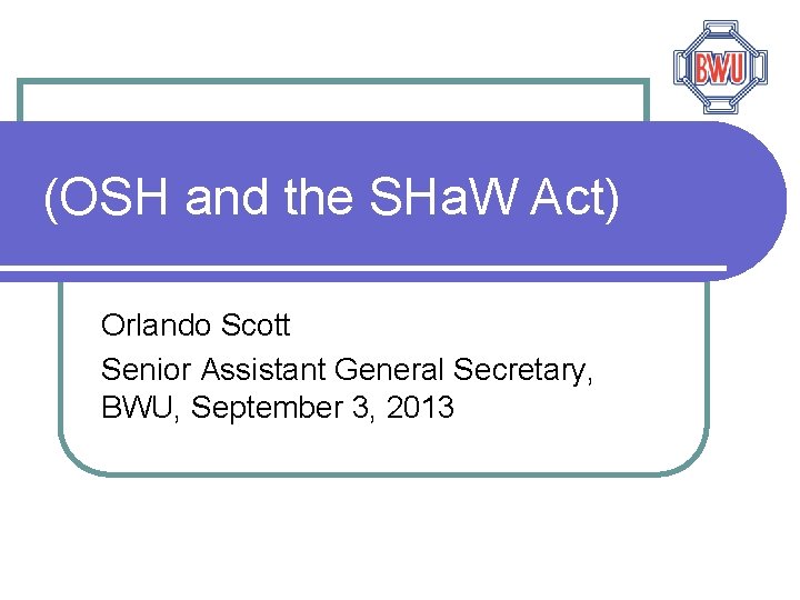 (OSH and the SHa. W Act) Orlando Scott Senior Assistant General Secretary, BWU, September