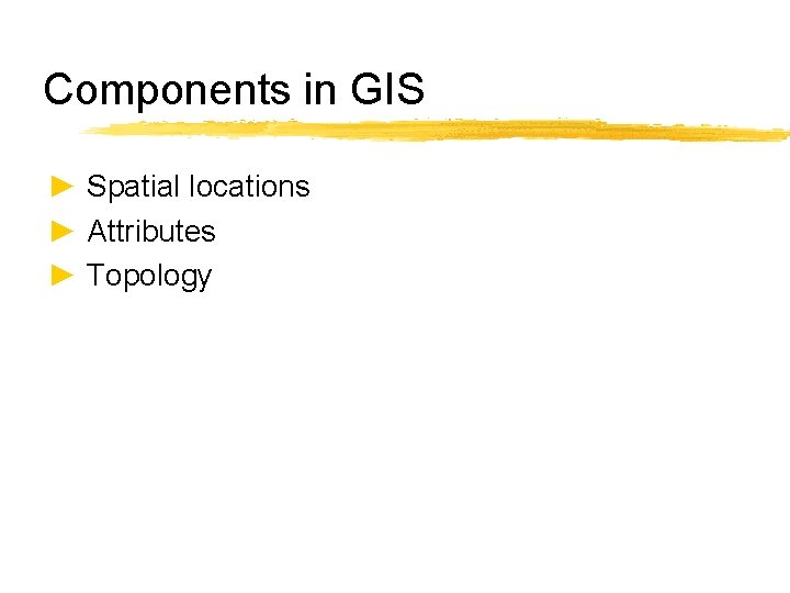 Components in GIS ► Spatial locations ► Attributes ► Topology 