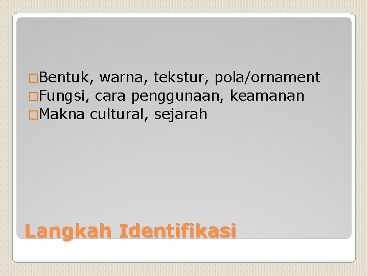 �Bentuk, warna, tekstur, pola/ornament �Fungsi, cara penggunaan, keamanan �Makna cultural, sejarah Langkah Identifikasi 