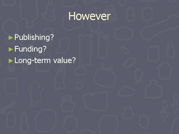 However ► Publishing? ► Funding? ► Long-term value? However ► Publishing? ► Funding? ► Long-term value?
