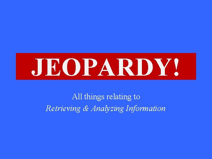 JEOPARDY! Click Once to Begin All things relating to Retrieving & Analyzing Information 