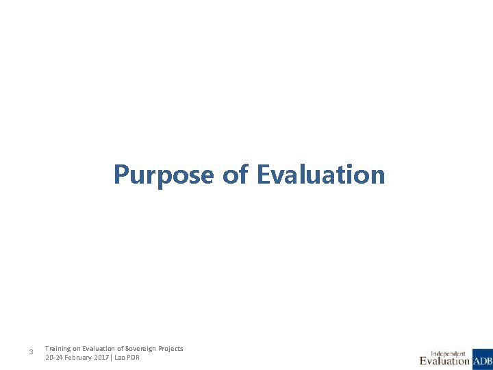 Purpose of Evaluation 3 Training on Evaluation of Sovereign Projects 20 -24 February 2017|