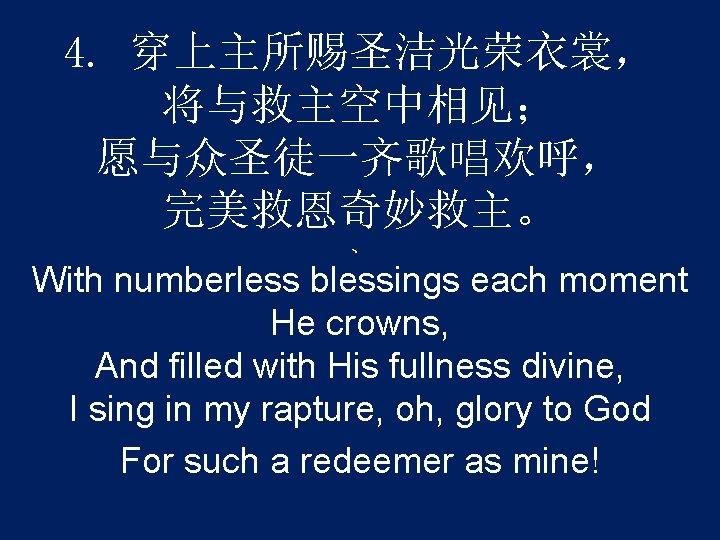 4. 穿上主所赐圣洁光荣衣裳， 将与救主空中相见； 愿与众圣徒一齐歌唱欢呼， 完美救恩奇妙救主。 、 With numberless blessings each moment He crowns, And