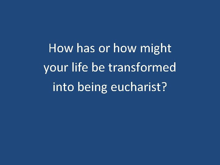 How has or how might your life be transformed into being eucharist? 
