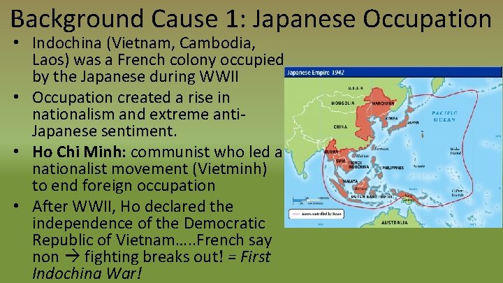 Background Cause 1: Japanese Occupation • Indochina (Vietnam, Cambodia, Laos) was a French colony
