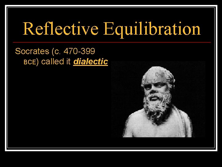 Reflective Equilibration Socrates (c. 470 -399 BCE) called it dialectic 