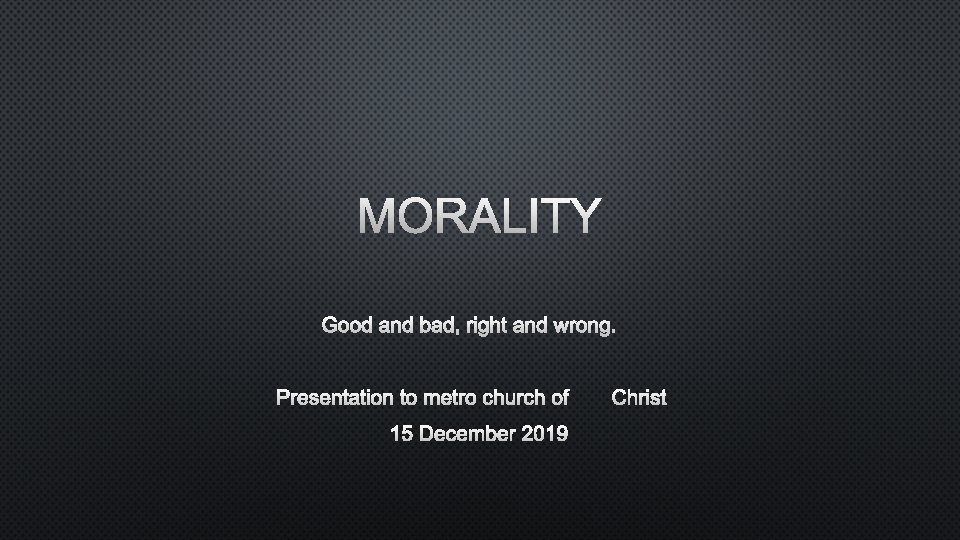 MORALITY GOOD AND BAD, RIGHT AND WRONG. PRESENTATION TO METRO CHURCH OFCHRIST 15 DECEMBER
