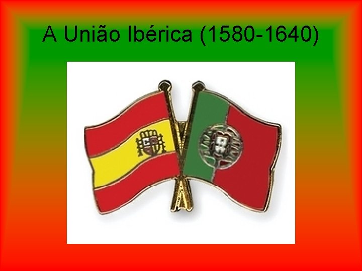 A União Ibérica (1580 -1640) 