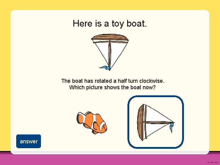 Here is a toy boat. The boat has rotated a half turn clockwise. Which