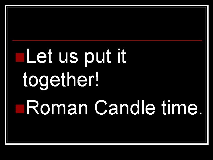 n. Let us put it together! n. Roman Candle time. 