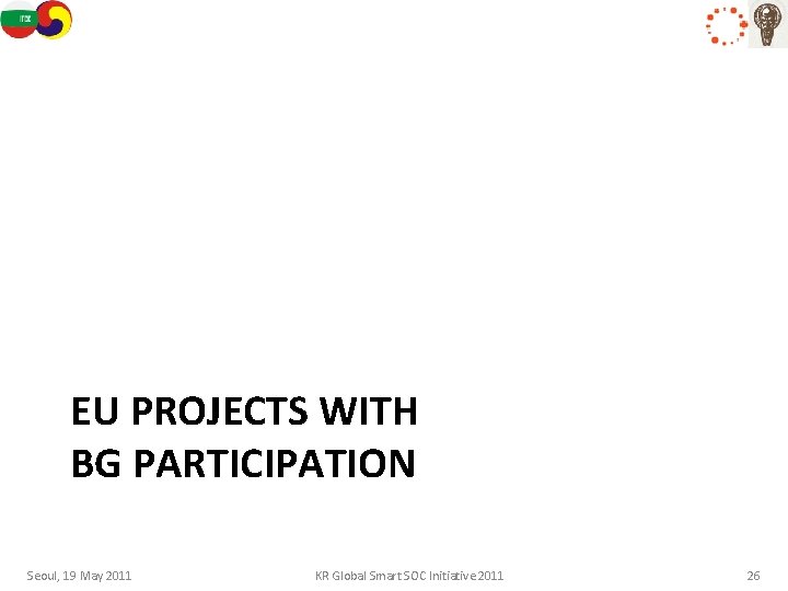 EU PROJECTS WITH BG PARTICIPATION Seoul, 19 May 2011 KR Global Smart SOC Initiative