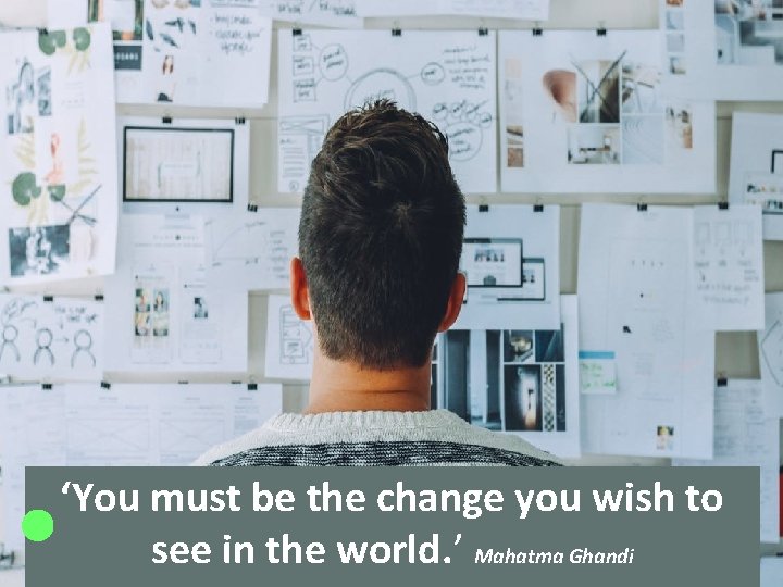 ‘You must be the change you wish to see in the world. ’ Mahatma