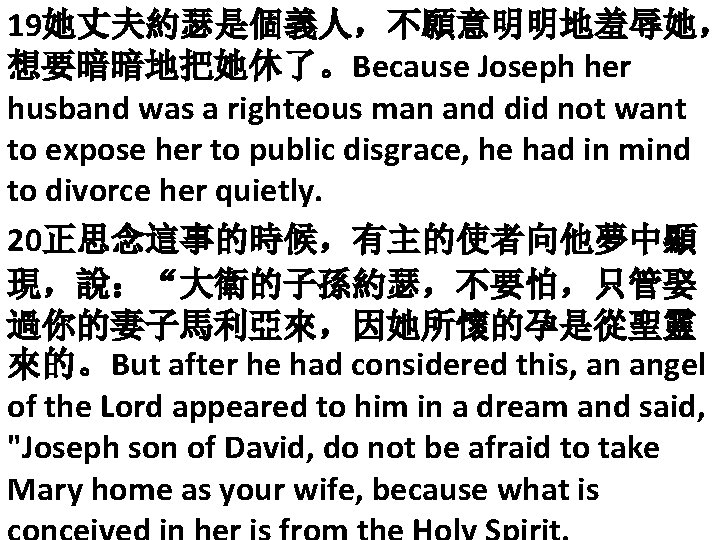 19她丈夫約瑟是個義人，不願意明明地羞辱她， 想要暗暗地把她休了。Because Joseph her husband was a righteous man and did not want to