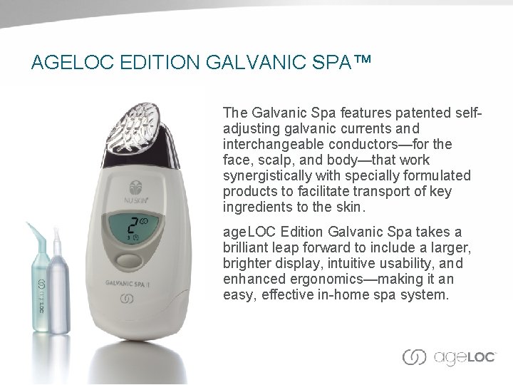 AGELOC EDITION GALVANIC SPA™ The Galvanic Spa features patented selfadjusting galvanic currents and interchangeable