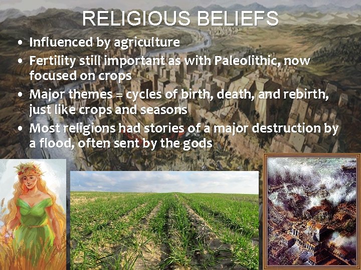 RELIGIOUS BELIEFS • Influenced by agriculture • Fertility still important as with Paleolithic, now