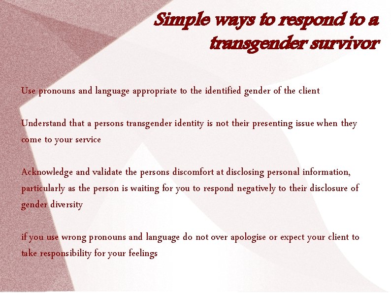 Simple ways to respond to a transgender survivor Use pronouns and language appropriate to