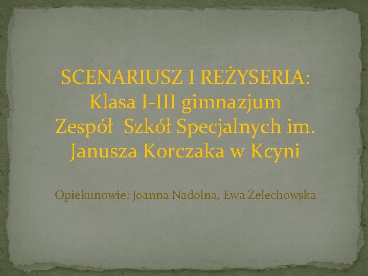 SCENARIUSZ I REŻYSERIA: Klasa I-III gimnazjum Zespół Szkół Specjalnych im. Janusza Korczaka w Kcyni