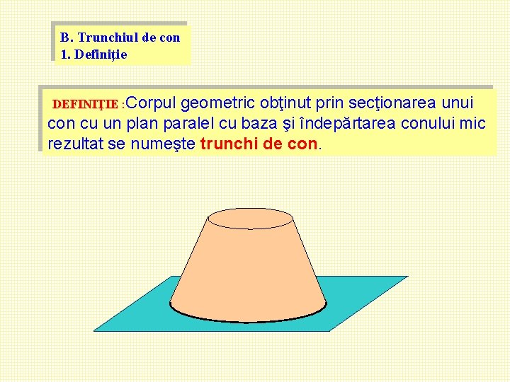 B. Trunchiul de con 1. Definiţie DEFINIŢIE : Corpul geometric obţinut prin secţionarea unui B. Trunchiul de con 1. Definiţie DEFINIŢIE : Corpul geometric obţinut prin secţionarea unui