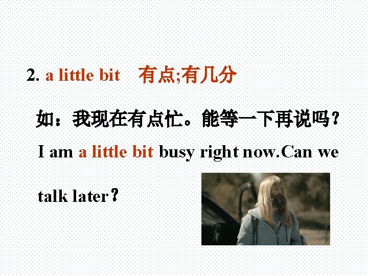 2. a little bit 有点; 有几分 如：我现在有点忙。能等一下再说吗？ I am a little bit busy right