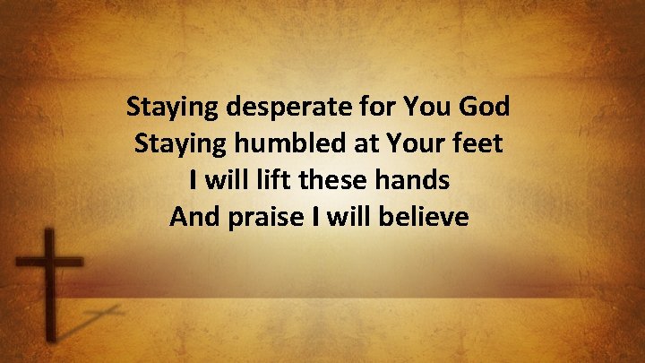 Staying desperate for You God Staying humbled at Your feet I will lift these