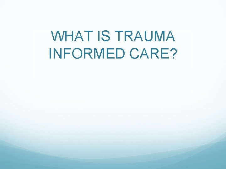WHAT IS TRAUMA INFORMED CARE? 