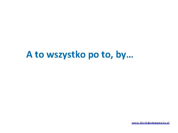 A to wszystko po to, by… www. dorotatomaszewicz. pl 