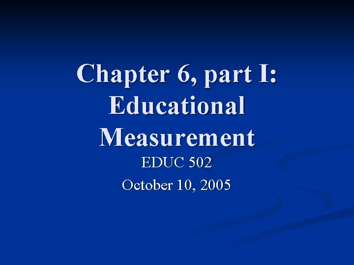Chapter 6, part I: Educational Measurement EDUC 502 October 10, 2005 Chapter 6, part I: Educational Measurement EDUC 502 October 10, 2005