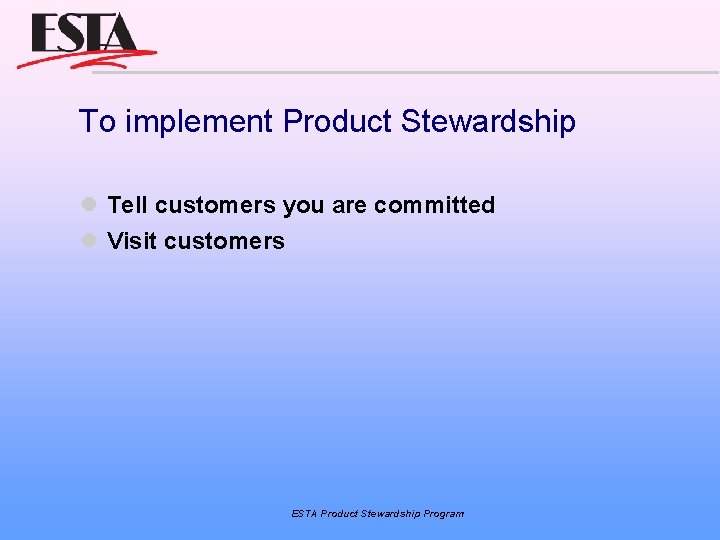 To implement Product Stewardship Tell customers you are committed Visit customers ESTA Product Stewardship