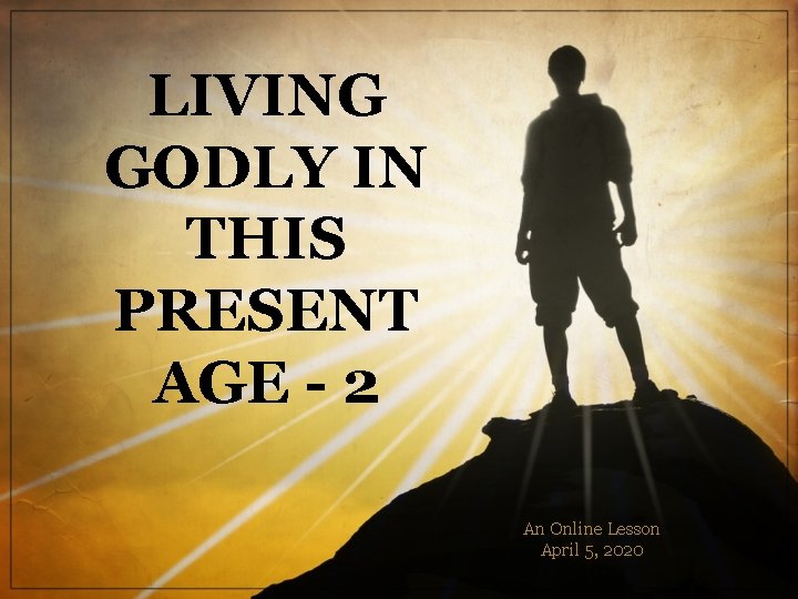 LIVING GODLY IN THIS PRESENT AGE - 2 An Online Lesson April 5, 2020