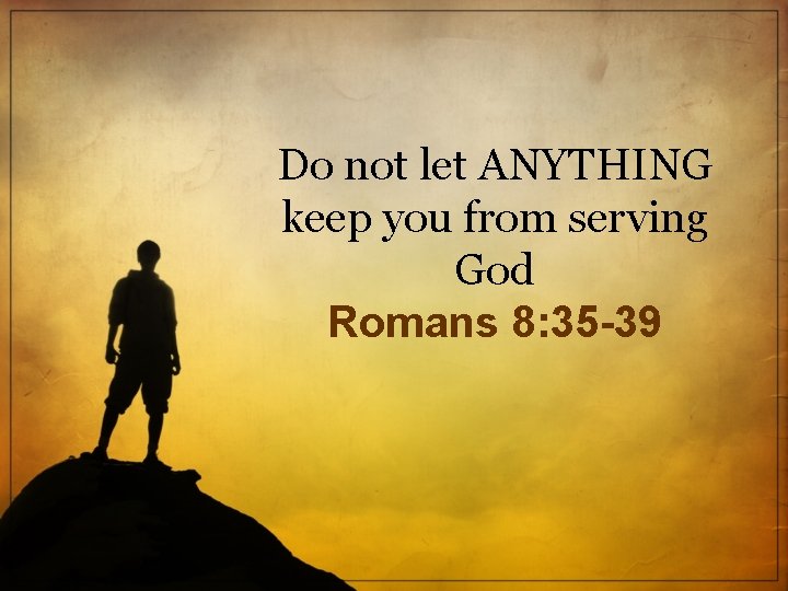 Do not let ANYTHING keep you from serving God Romans 8: 35 -39 