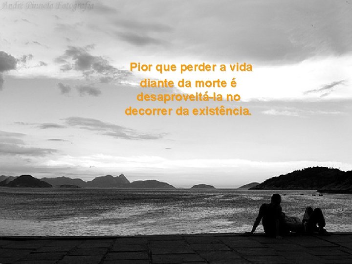 Pior que perder a vida diante da morte é desaproveitá-la no decorrer da existência.