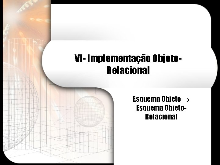 VI- Implementação Objeto. Relacional Esquema Objeto. Relacional 